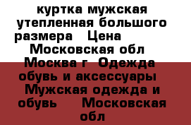  куртка мужская утепленная большого размера › Цена ­ 4 700 - Московская обл., Москва г. Одежда, обувь и аксессуары » Мужская одежда и обувь   . Московская обл.